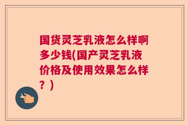 国货灵芝乳液怎么样啊多少钱(国产灵芝乳液价格及使用效果怎么样？)  第1张