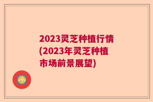 2023灵芝种植行情(2023年灵芝种植市场前景展望)  第1张