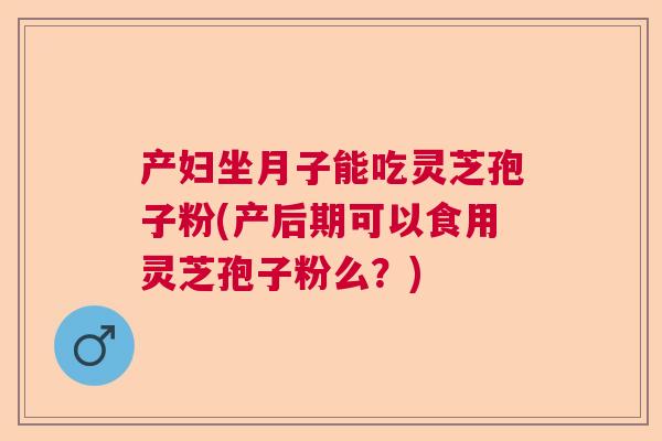 产妇坐月子能吃灵芝孢子粉(产后期可以食用灵芝孢子粉么？)  第1张