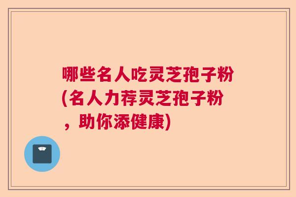 哪些名人吃灵芝孢子粉(名人力荐灵芝孢子粉，助你添健康)  第1张