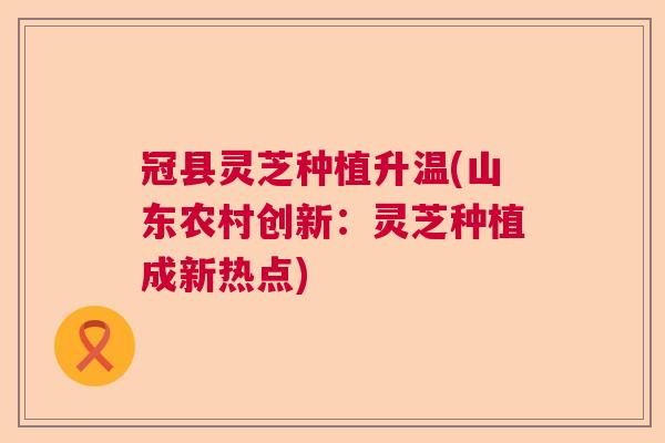 冠县灵芝种植升温(山东农村创新：灵芝种植成新热点)  第1张