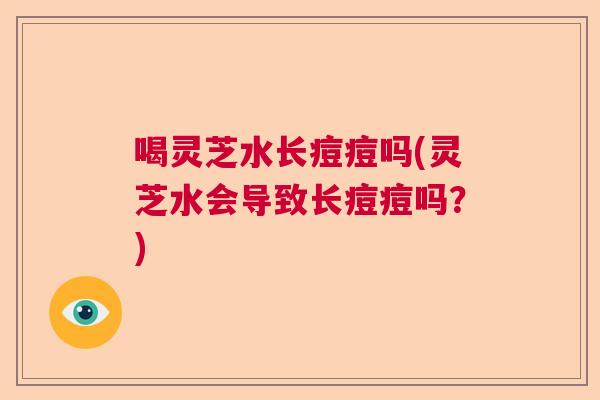 喝灵芝水长痘痘吗(灵芝水会导致长痘痘吗？)  第1张