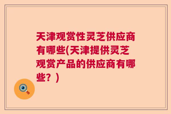 天津观赏性灵芝供应商有哪些(天津提供灵芝观赏产品的供应商有哪些？)  第1张