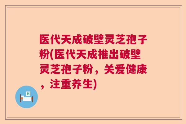 医代天成破壁灵芝孢子粉(医代天成推出破壁灵芝孢子粉，关爱健康，注重养生)  第1张