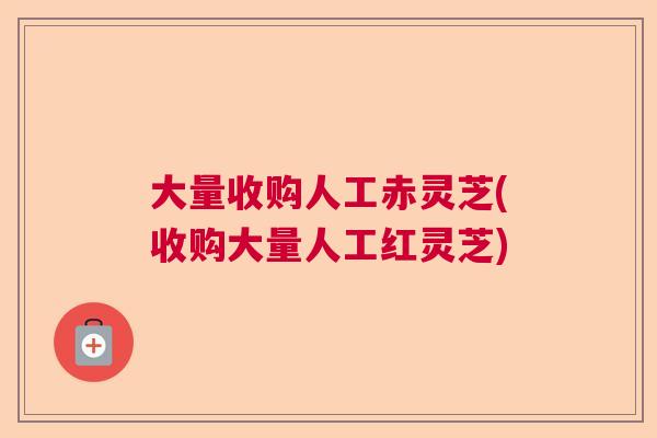 大量收购人工赤灵芝(收购大量人工红灵芝)  第1张