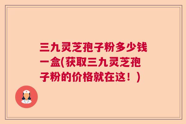 三九灵芝孢子粉多少钱一盒(获取三九灵芝孢子粉的价格就在这！)  第1张