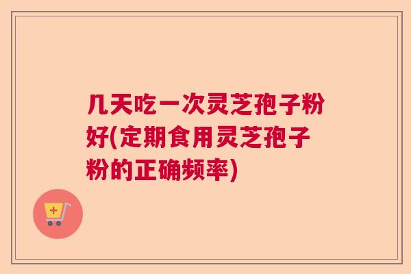 几天吃一次灵芝孢子粉好(定期食用灵芝孢子粉的正确频率)  第1张