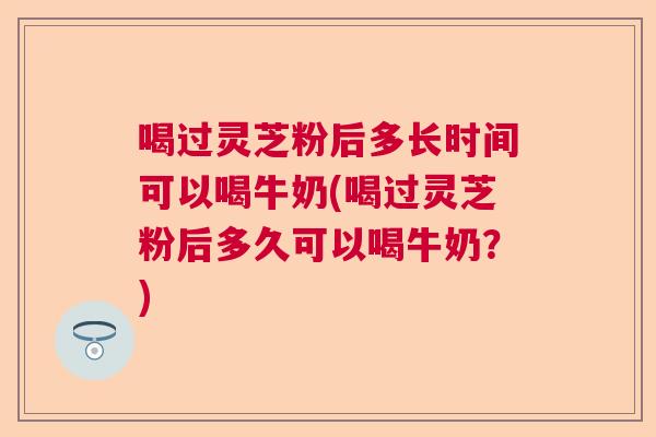 喝过灵芝粉后多长时间可以喝牛奶(喝过灵芝粉后多久可以喝牛奶？)  第1张
