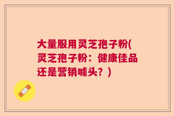 大量服用灵芝孢子粉(灵芝孢子粉：健康佳品还是营销噱头？)  第1张