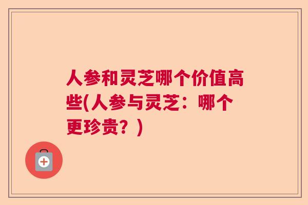 人参和灵芝哪个价值高些(人参与灵芝：哪个更珍贵？)  第1张