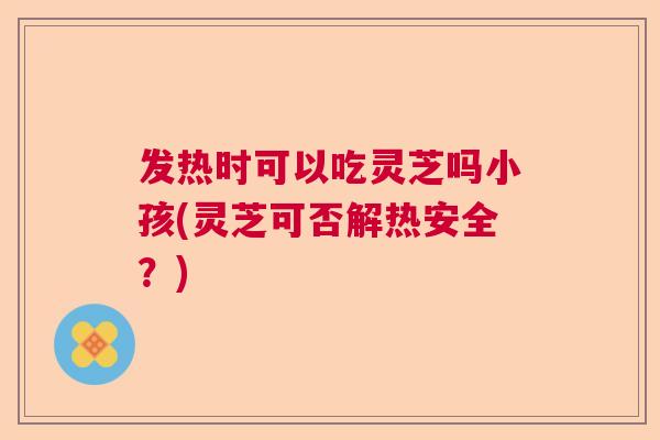 发热时可以吃灵芝吗小孩(灵芝可否解热安全？)  第1张
