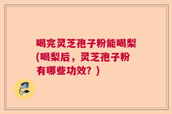喝完灵芝孢子粉能喝梨(喝梨后，灵芝孢子粉有哪些功效？)  第1张
