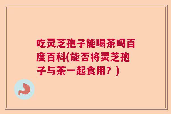 吃灵芝孢子能喝茶吗百度百科(能否将灵芝孢子与茶一起食用？)  第1张