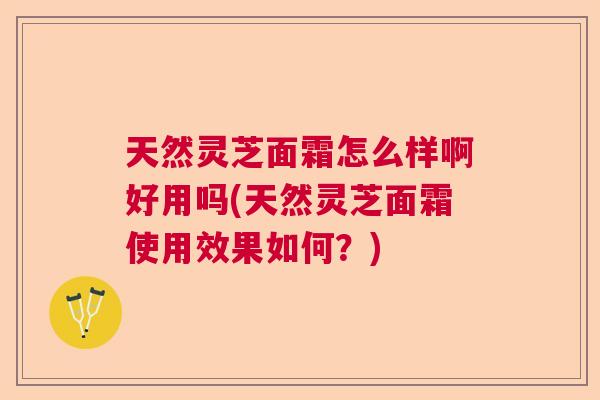 天然灵芝面霜怎么样啊好用吗(天然灵芝面霜使用效果如何？)  第1张