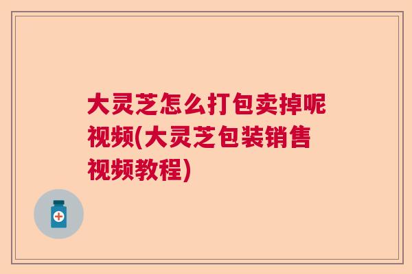 大灵芝怎么打包卖掉呢视频(大灵芝包装销售视频教程)  第1张