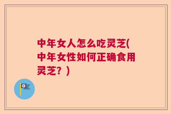 中年女人怎么吃灵芝(中年女性如何正确食用灵芝？)  第1张