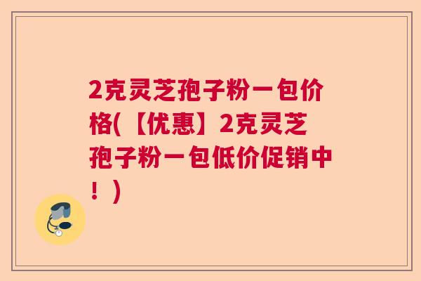 2克灵芝孢子粉一包价格(【优惠】2克灵芝孢子粉一包低价促销中！)  第1张