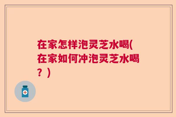 在家怎样泡灵芝水喝(在家如何冲泡灵芝水喝？)  第1张