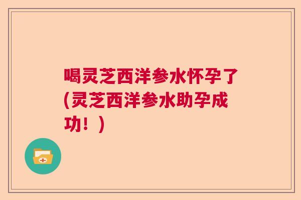 喝灵芝西洋参水怀孕了(灵芝西洋参水助孕成功！)  第1张