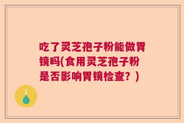 吃了灵芝孢子粉能做胃镜吗(食用灵芝孢子粉是否影响胃镜检查？)  第1张