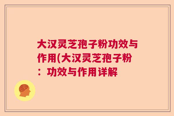 大汉灵芝孢子粉功效与作用(大汉灵芝孢子粉：功效与作用详解  第1张