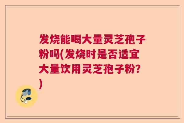 发烧能喝大量灵芝孢子粉吗(发烧时是否适宜大量饮用灵芝孢子粉？)  第1张