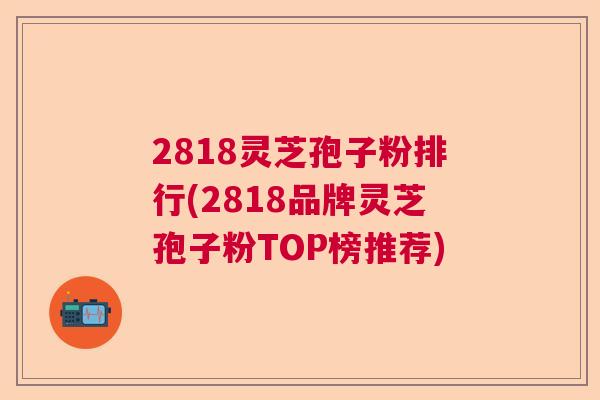 2818灵芝孢子粉排行(2818品牌灵芝孢子粉TOP榜推荐)  第1张