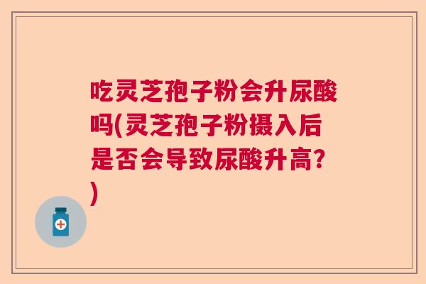 吃灵芝孢子粉会升尿酸吗(灵芝孢子粉摄入后是否会导致尿酸升高？)  第1张