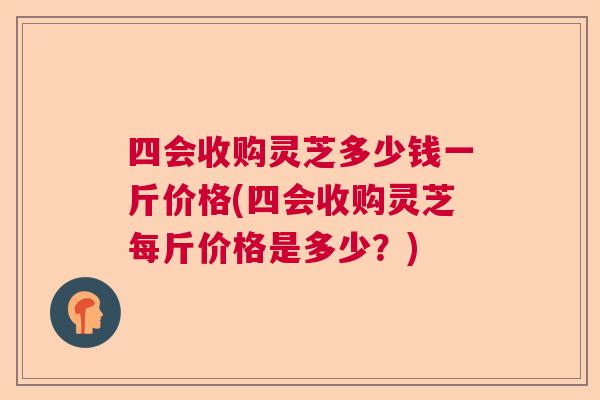 四会收购灵芝多少钱一斤价格(四会收购灵芝每斤价格是多少？)  第1张