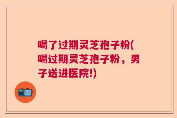 喝了过期灵芝孢子粉(喝过期灵芝孢子粉，男子送进医院!)  第1张