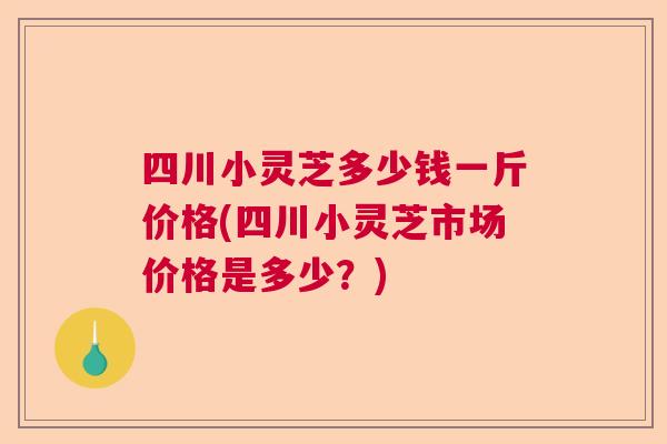 四川小灵芝多少钱一斤价格(四川小灵芝市场价格是多少？)  第1张