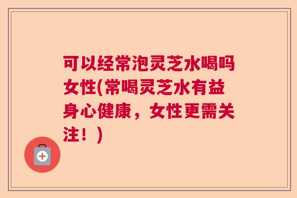 可以经常泡灵芝水喝吗女性(常喝灵芝水有益身心健康，女性更需关注！)  第1张