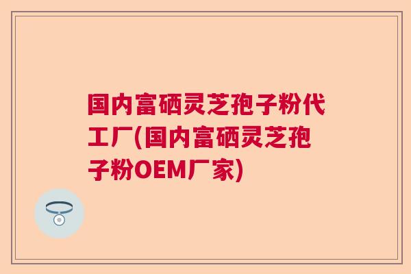 国内富硒灵芝孢子粉代工厂(国内富硒灵芝孢子粉OEM厂家)  第1张