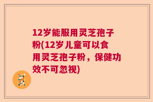 12岁能服用灵芝孢子粉(12岁儿童可以食用灵芝孢子粉，保健功效不可忽视)  第1张