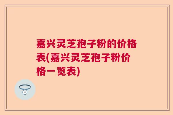 嘉兴灵芝孢子粉的价格表(嘉兴灵芝孢子粉价格一览表)  第1张