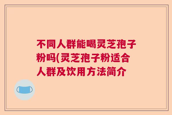不同人群能喝灵芝孢子粉吗(灵芝孢子粉适合人群及饮用方法简介  第1张