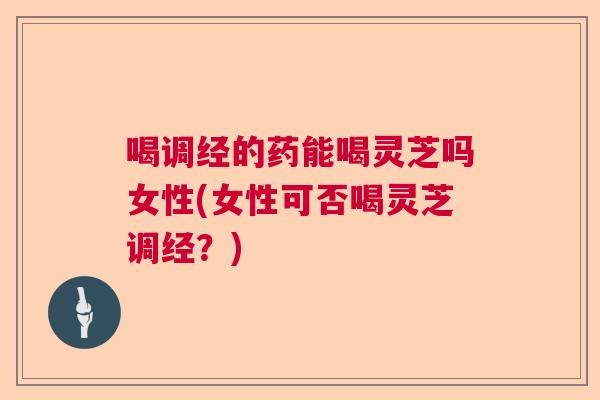 喝调经的药能喝灵芝吗女性(女性可否喝灵芝调经？)  第1张