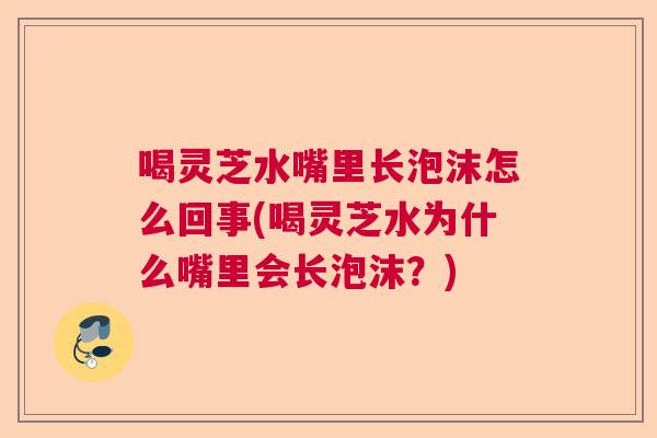 喝灵芝水嘴里长泡沫怎么回事(喝灵芝水为什么嘴里会长泡沫？)  第1张
