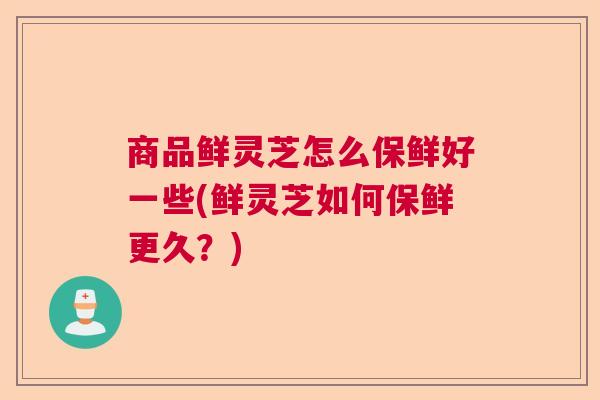 商品鲜灵芝怎么保鲜好一些(鲜灵芝如何保鲜更久？)  第1张