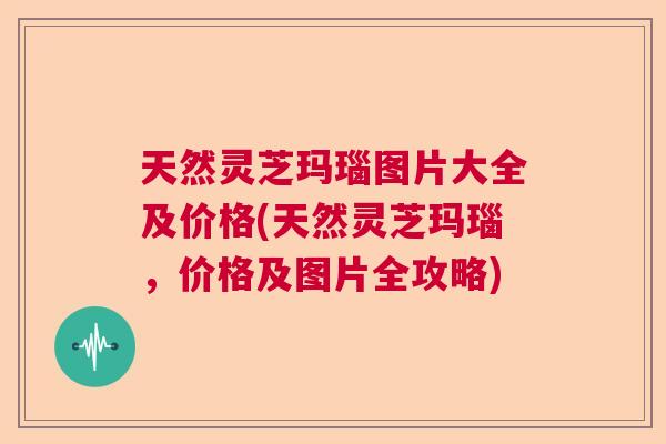 天然灵芝玛瑙图片大全及价格(天然灵芝玛瑙，价格及图片全攻略)  第1张
