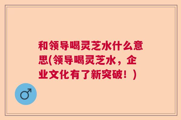 和领导喝灵芝水什么意思(领导喝灵芝水，企业文化有了新突破！)  第1张