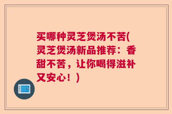 买哪种灵芝煲汤不苦(灵芝煲汤新品推荐：香甜不苦，让你喝得滋补又安心！)  第1张