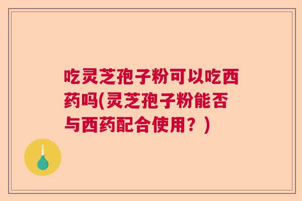 吃灵芝孢子粉可以吃西药吗(灵芝孢子粉能否与西药配合使用？)  第1张