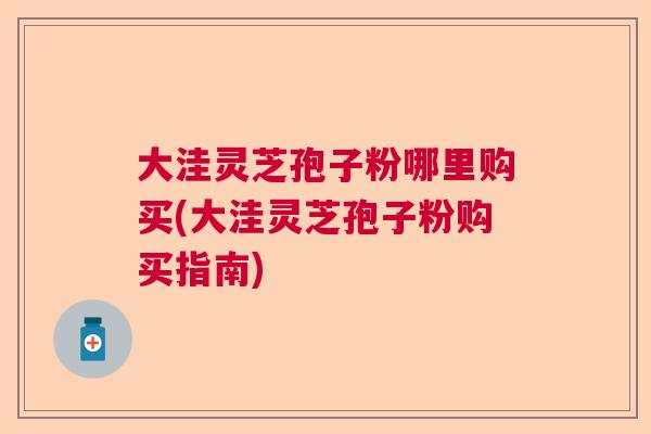 大洼灵芝孢子粉哪里购买(大洼灵芝孢子粉购买指南)  第1张