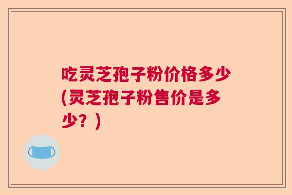 吃灵芝孢子粉价格多少(灵芝孢子粉售价是多少？)  第1张