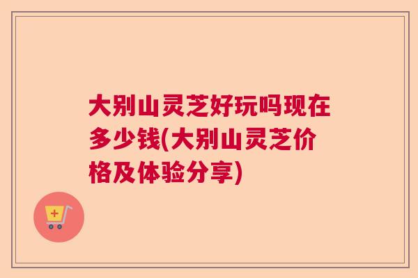 大别山灵芝好玩吗现在多少钱(大别山灵芝价格及体验分享)  第1张