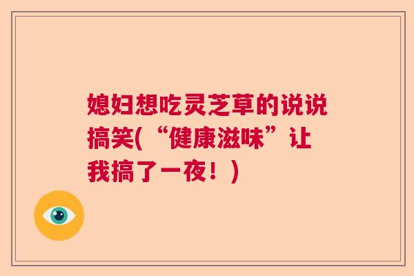 媳妇想吃灵芝草的说说搞笑(“健康滋味”让我搞了一夜！)  第1张