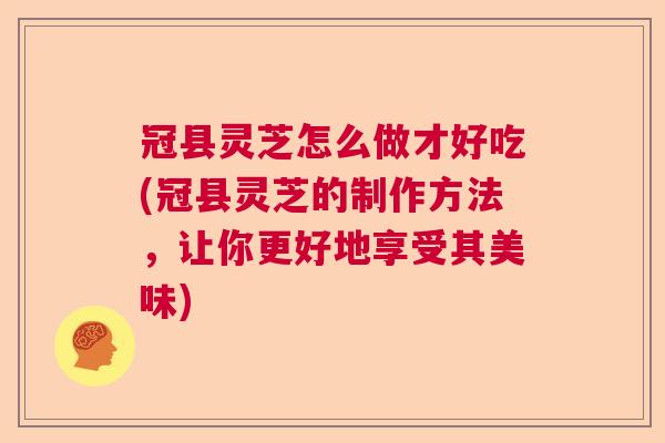冠县灵芝怎么做才好吃(冠县灵芝的制作方法，让你更好地享受其美味)  第1张