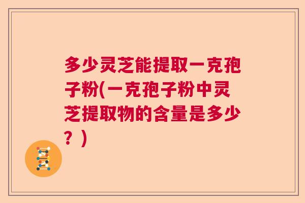 多少灵芝能提取一克孢子粉(一克孢子粉中灵芝提取物的含量是多少？)  第1张