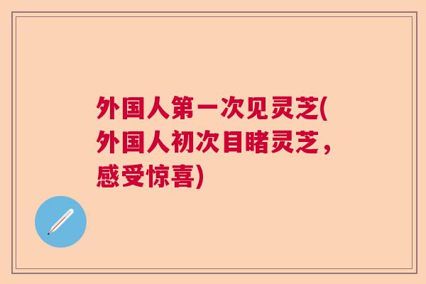 外国人第一次见灵芝(外国人初次目睹灵芝，感受惊喜)  第1张